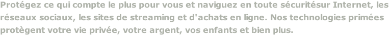 Protégez ce qui compte le plus pour vous et naviguez en toute sécuritésur Internet, les  réseaux sociaux, les sites de streaming et d'achats en ligne. Nos technologies primées  protègent votre vie privée, votre argent, vos enfants et bien plus.